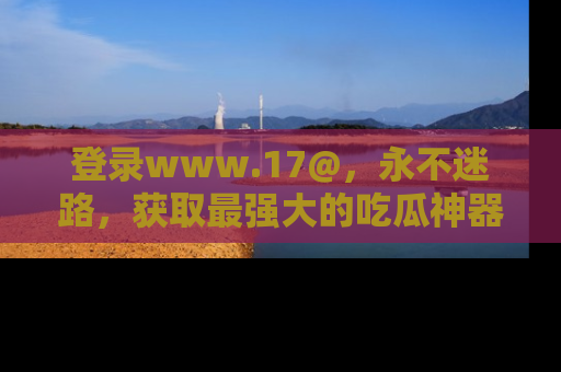 登录www.17@，永不迷路，获取最强大的吃瓜神器，解锁娱乐新动态。