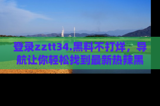 登录zztt34.黑料不打烊，导航让你轻松找到最新热辣黑料，吃瓜更方便！