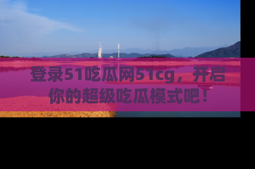 登录51吃瓜网51cg，开启你的超级吃瓜模式吧！