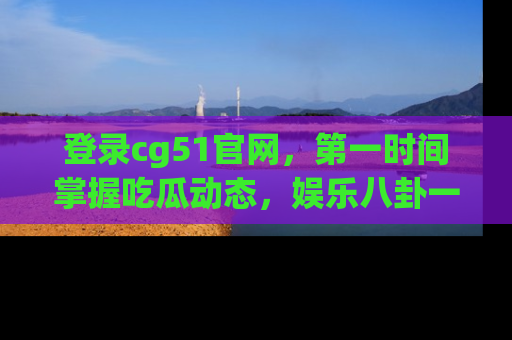 登录cg51官网，第一时间掌握吃瓜动态，娱乐八卦一网打尽！