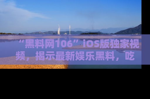 “黑料网106”iOS版独家视频,揭示最新娱乐黑料,吃瓜不停!