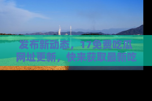 发布新动态，17免费吃瓜网址更新，快来获取最新吃瓜信息哦！