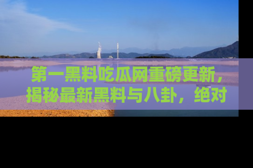 第一黑料吃瓜网重磅更新，揭秘最新黑料与八卦，绝对不容错过
