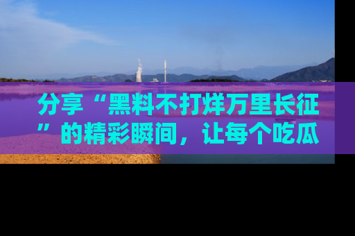 分享“黑料不打烊万里长征”的精彩瞬间，让每个吃瓜人都乐在其中！
