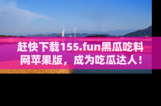 赶快下载155.fun黑瓜吃料网苹果版，成为吃瓜达人！