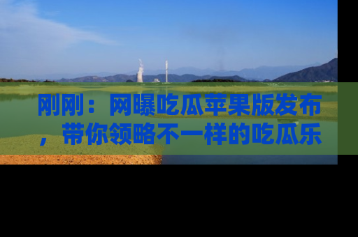 刚刚：网曝吃瓜苹果版发布，带你领略不一样的吃瓜乐趣！
