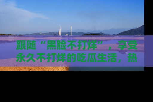 跟随“黑脸不打烊”，享受永久不打烊的吃瓜生活，热辣八卦不断