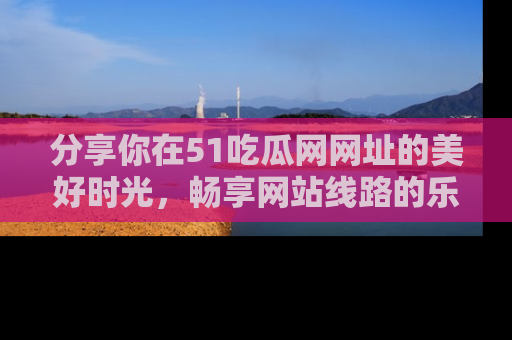 分享你在51吃瓜网网址的美好时光，畅享网站线路的乐趣！