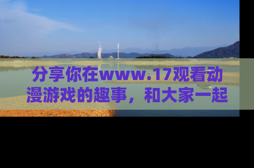 分享你在www.17观看动漫游戏的趣事，和大家一起探讨二次元魅力！