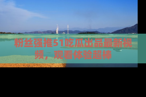 粉丝强推51吃瓜出品最新视频，观看体验超棒
