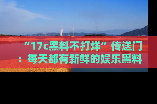 “17c黑料不打烊”传送门:每天都有新鲜的娱乐黑料等你来揭秘!