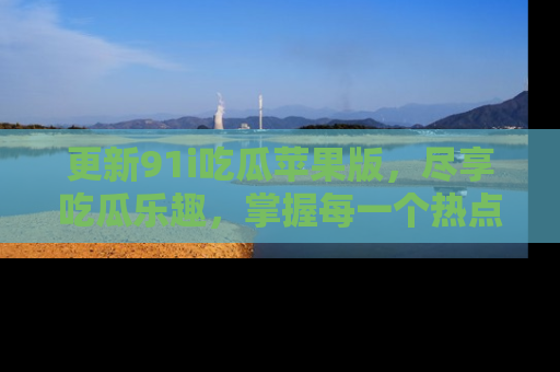 更新91i吃瓜苹果版，尽享吃瓜乐趣，掌握每一个热点话题