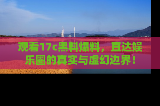 观看17c黑料爆料，直达娱乐圈的真实与虚幻边界！