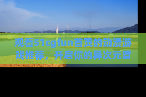 观看51cgfun首页的动漫游戏推荐，开启你的异次元冒险之旅！