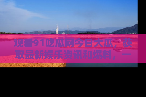 观看91吃瓜网今日大瓜，获取最新娱乐资讯和爆料，一起来围观！