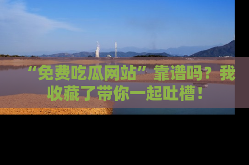 “免费吃瓜网站”靠谱吗?我收藏了带你一起吐槽!