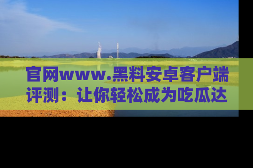 官网www.黑料安卓客户端评测：让你轻松成为吃瓜达人！