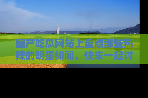 国产吃瓜网站上盘点那些热辣的明星绯闻，快来一起讨论吧！