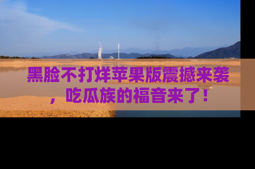 黑脸不打烊苹果版震撼来袭，吃瓜族的福音来了！