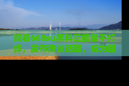 观看668su黑料正能量不打烊，发布热议话题，成为朋友圈焦点！