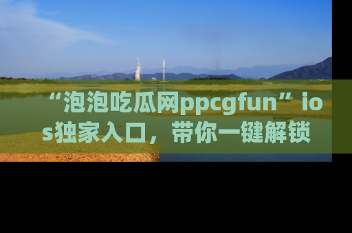 “泡泡吃瓜网ppcgfun”ios独家入口,带你一键解锁最新娱乐资讯,快来吃瓜!