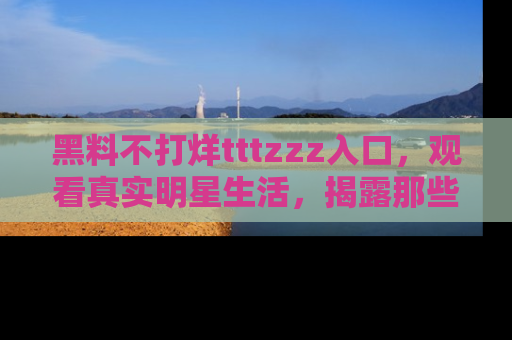 黑料不打烊tttzzz入口，观看真实明星生活，揭露那些不为人知的真相