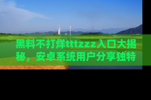 黑料不打烊tttzzz入口大揭秘，安卓系统用户分享独特的获取方式！