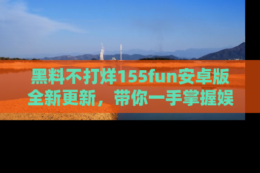 黑料不打烊155fun安卓版全新更新，带你一手掌握娱乐圈的秘密与八卦！