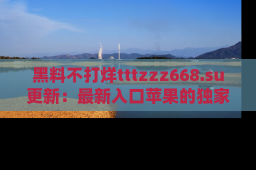 黑料不打烊tttzzz668.su更新：最新入口苹果的独家黑料，你不能错过的真相！