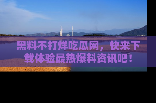 黑料不打烊吃瓜网，快来下载体验最热爆料资讯吧！