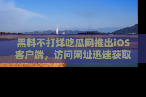 黑料不打烊吃瓜网推出iOS客户端，访问网址迅速获取独家八卦！