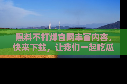 黑料不打烊官网丰富内容，快来下载，让我们一起吃瓜吧！