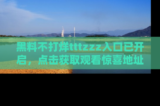 黑料不打烊tttzzz入口已开启，点击获取观看惊喜地址！