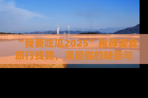 “我要吃瓜2025”推荐美食旅行线路,满足你的味蕾与好奇心