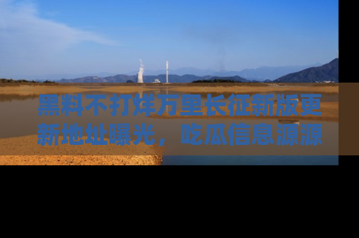 黑料不打烊万里长征新版更新地址曝光，吃瓜信息源源不断