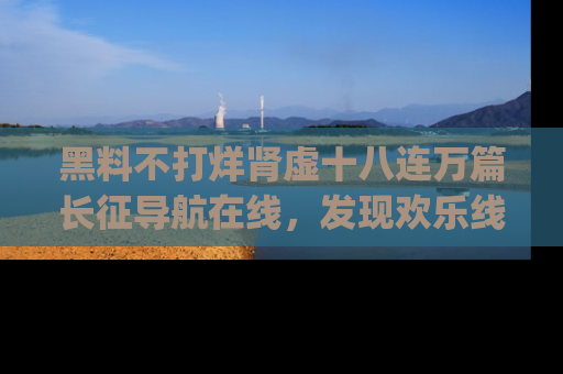 黑料不打烊肾虚十八连万篇长征导航在线，发现欢乐线路的最佳app推荐！