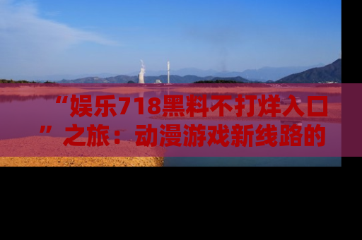 “娱乐718黑料不打烊入口”之旅:动漫游戏新线路的耀眼内幕曝光!