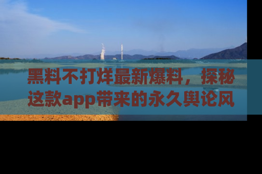 黑料不打烊最新爆料，探秘这款app带来的永久舆论风暴