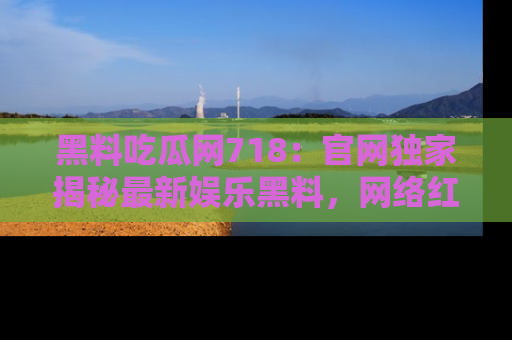 黑料吃瓜网718：官网独家揭秘最新娱乐黑料，网络红人齐聚一堂！