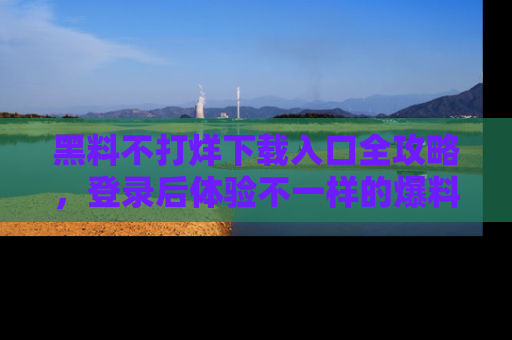 黑料不打烊下载入口全攻略，登录后体验不一样的爆料乐趣！