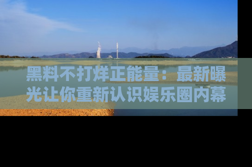 黑料不打烊正能量：最新曝光让你重新认识娱乐圈内幕！