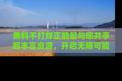 黑料不打烊正能量与您共享超丰富资源，开启无限可能的新视界！