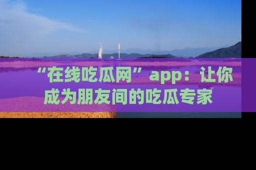 “在线吃瓜网”app:让你成为朋友间的吃瓜专家