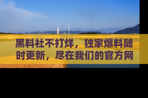 黑料社不打烊，独家爆料随时更新，尽在我们的官方网站网址！