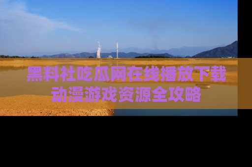 黑料社吃瓜网在线播放下载动漫游戏资源全攻略