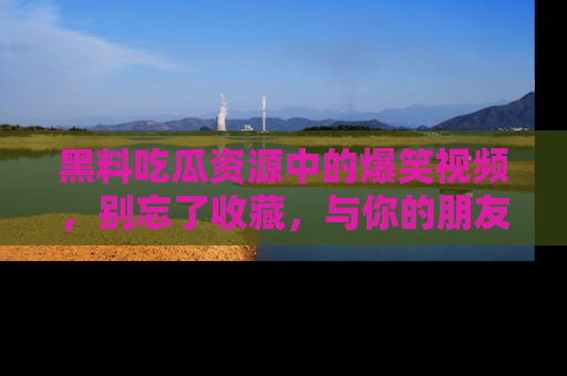 黑料吃瓜资源中的爆笑视频，别忘了收藏，与你的朋友一起分享乐趣！