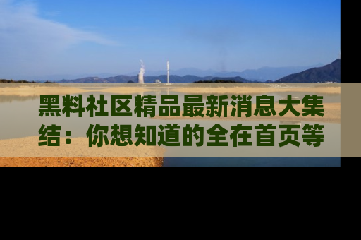 黑料社区精品最新消息大集结：你想知道的全在首页等你探索！