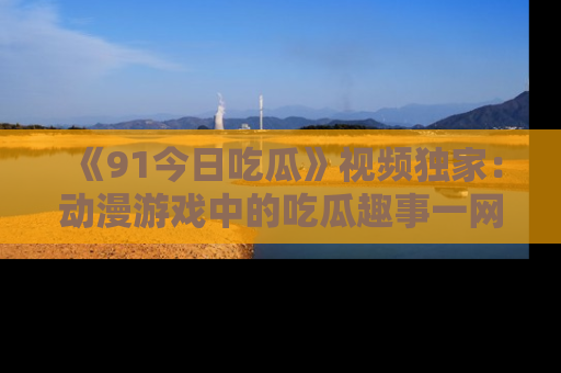《91今日吃瓜》视频独家:动漫游戏中的吃瓜趣事一网打尽!