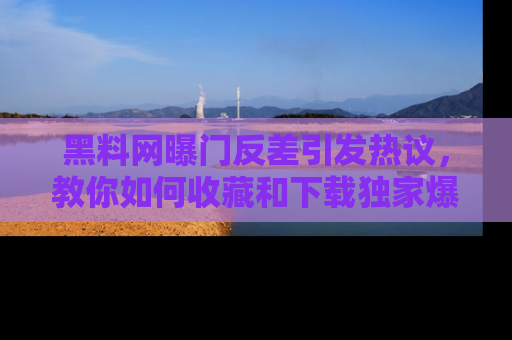 黑料网曝门反差引发热议，教你如何收藏和下载独家爆料