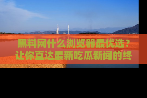 黑料网什么浏览器最优选？让你直达最新吃瓜新闻的终极指南！